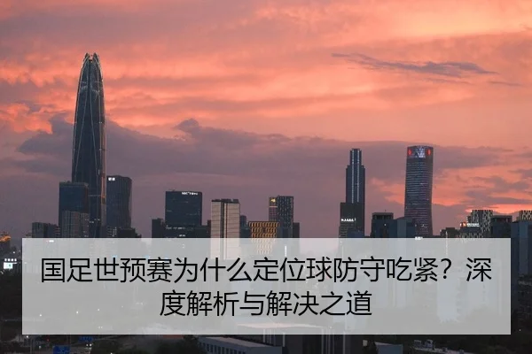 国足世预赛为什么定位球防守吃紧？深度解析与解决之道