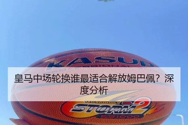 皇马中场轮换谁最适合解放姆巴佩？深度分析