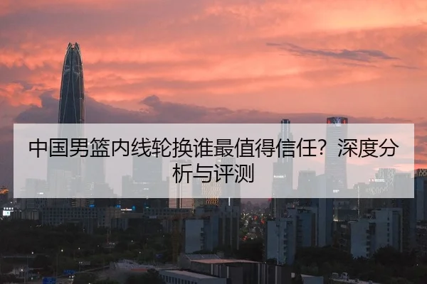 中国男篮内线轮换谁最值得信任？深度分析与评测
